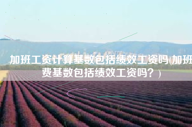 加班工资计算基数包括绩效工资吗(加班费基数包括绩效工资吗？)