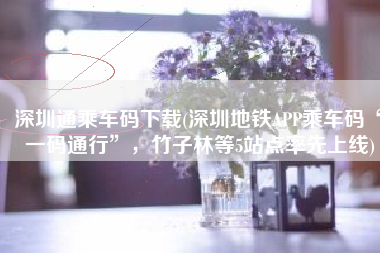 深圳通乘车码下载(深圳地铁APP乘车码“一码通行”，竹子林等5站点率先上线)