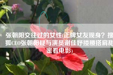 张朝阳交往过的女性(正牌女友现身？搜狐CEO张朝阳疑与演员谢佳妤搂腰搭肩甜蜜看电影)