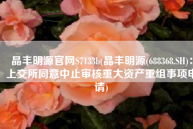 晶丰明源官网S7133b(晶丰明源(688368.SH)：上交所同意中止审核重大资产重组事项申请)