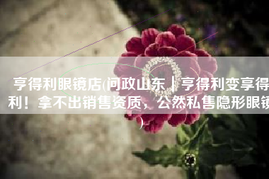 亨得利眼镜店(问政山东｜亨得利变享得利！拿不出销售资质，公然私售隐形眼镜)