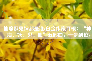 仙魔妖鬼神都是谁(白金作家耳根：“神、魔、妖、鬼、仙”五部曲，一步到位)