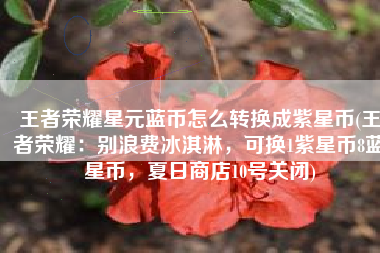 王者荣耀星元蓝币怎么转换成紫星币(王者荣耀：别浪费冰淇淋，可换1紫星币8蓝星币，夏日商店10号关闭)