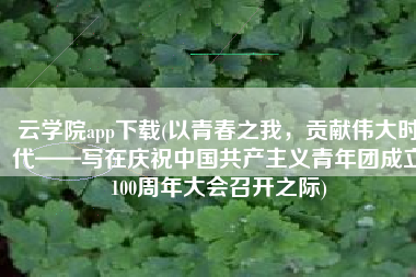 云学院app下载(以青春之我，贡献伟大时代——写在庆祝中国共产主义青年团成立100周年大会召开之际)