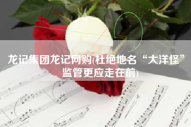 龙记集团龙记网购(杜绝地名“大洋怪”，监管更应走在前)