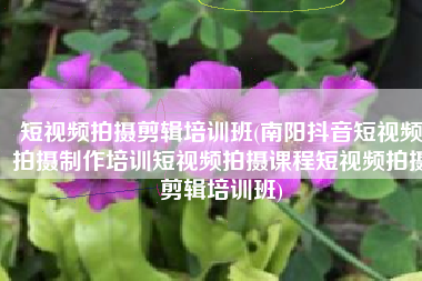 短视频拍摄剪辑培训班(南阳抖音短视频拍摄制作培训短视频拍摄课程短视频拍摄剪辑培训班)