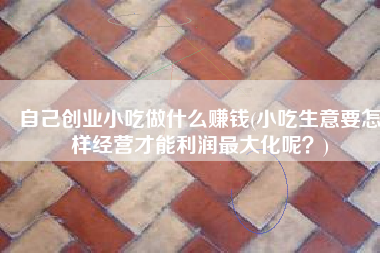 自己创业小吃做什么赚钱(小吃生意要怎样经营才能利润最大化呢？)