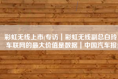彩虹无线上市(专访｜彩虹无线副总白玲：车联网的最大价值是数据｜中国汽车报)