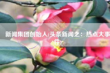 新闻集团创始人(头条新闻之：热点大事件)