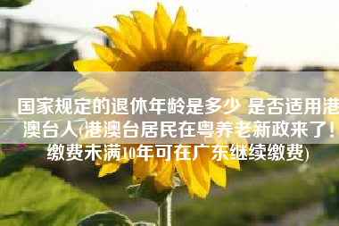 国家规定的退休年龄是多少 是否适用港澳台人(港澳台居民在粤养老新政来了！缴费未满10年可在广东继续缴费)