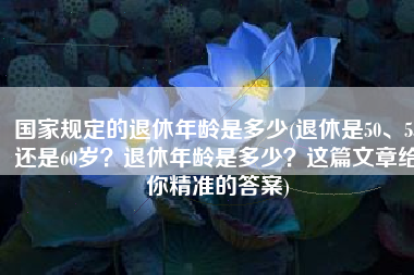国家规定的退休年龄是多少(退休是50、55还是60岁？退休年龄是多少？这篇文章给你精准的答案)