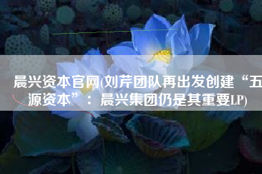 晨兴资本官网(刘芹团队再出发创建“五源资本”：晨兴集团仍是其重要LP)