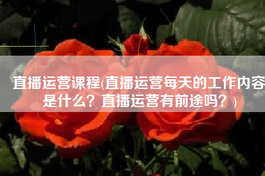 直播运营课程(直播运营每天的工作内容是什么？直播运营有前途吗？)