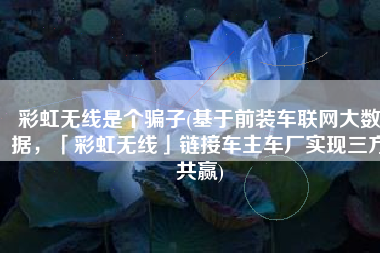 彩虹无线是个骗子(基于前装车联网大数据，「彩虹无线」链接车主车厂实现三方共赢)