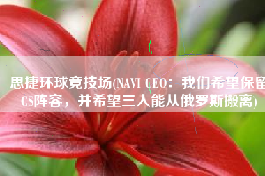 思捷环球竞技场(NAVI CEO：我们希望保留CS阵容，并希望三人能从俄罗斯搬离)