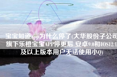 宝宝知道app为什么停了(大华股份子公司旗下乐橙宝宝APP停更后 安卓9.0和IOS12.1及以上版本用户无法使用小Q)