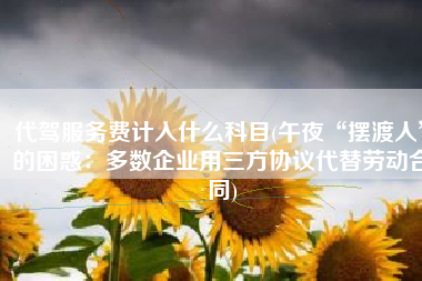 代驾服务费计入什么科目(午夜“摆渡人”的困惑：多数企业用三方协议代替劳动合同)