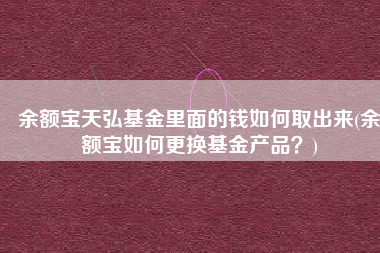 余额宝天弘基金里面的钱如何取出来(余额宝如何更换基金产品？)