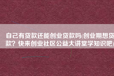 自己有贷款还能创业贷款吗(创业期想贷款？快来创业社区公益大讲堂学知识吧)