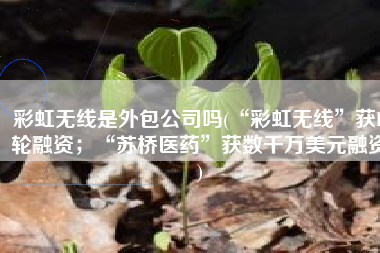 彩虹无线是外包公司吗(“彩虹无线”获B轮融资；“苏桥医药”获数千万美元融资)