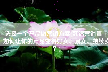 选择一个产品做营销方案(冠锦营销篇 | 如何让你的产品变得好卖、易卖、持续卖？)