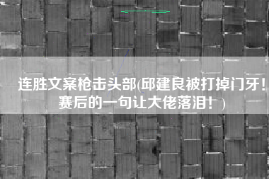 连胜文案枪击头部(邱建良被打掉门牙！赛后的一句让大佬落泪！)