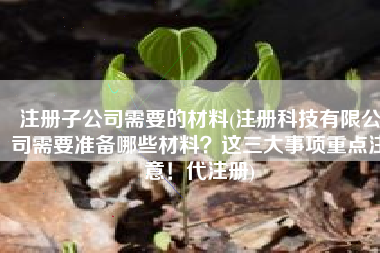 注册子公司需要的材料(注册科技有限公司需要准备哪些材料？这三大事项重点注意！代注册)