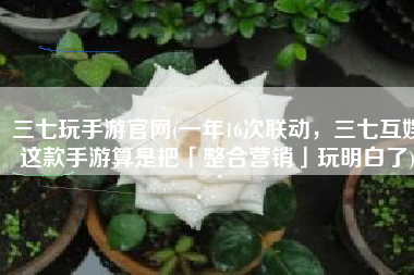 三七玩手游官网(一年16次联动，三七互娱这款手游算是把「整合营销」玩明白了)