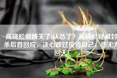 高晓松微博关了(认怂了？高晓松疑被封杀后首回应，决心改过反省自己，恐无力回天)