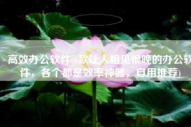 高效办公软件(6款让人相见恨晚的办公软件，各个都是效率神器，自用推荐)