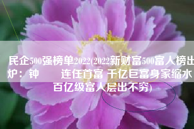 民企500强榜单2022(2022新财富500富人榜出炉：钟睒睒连任首富 千亿巨富身家缩水，百亿级富人层出不穷)