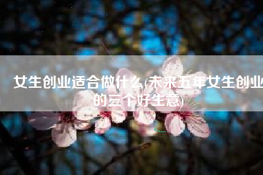 女生创业适合做什么(未来五年女生创业的三个好生意)
