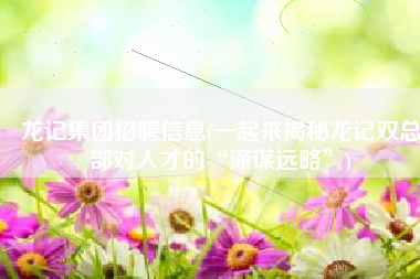 龙记集团招聘信息(一起来揭秘龙记双总部对人才的“深谋远略”)