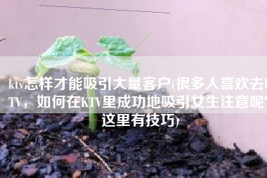 ktv怎样才能吸引大量客户(很多人喜欢去KTV，如何在KTV里成功地吸引女生注意呢？这里有技巧)