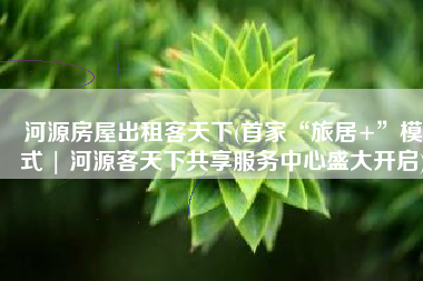 河源房屋出租客天下(首家“旅居+”模式 | 河源客天下共享服务中心盛大开启)