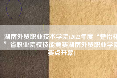 湖南外贸职业技术学院(2022年度“楚怡杯”省职业院校技能竞赛湖南外贸职业学院赛点开幕)