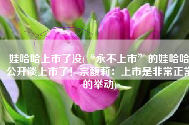 娃哈哈上市了没(“永不上市”的娃哈哈公开谈上市了！宗馥莉：上市是非常正常的举动)