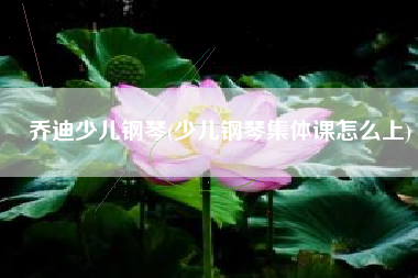 乔迪少儿钢琴(少儿钢琴集体课怎么上)