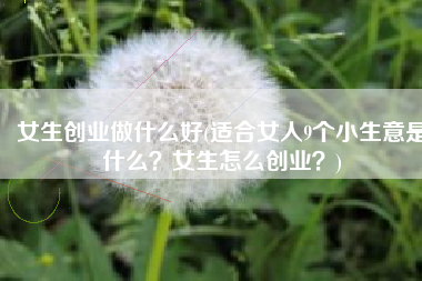 女生创业做什么好(适合女人9个小生意是什么？女生怎么创业？)