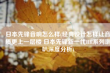 日本先锋音响怎么样(经典设计怎样让音质更上一层楼 日本先锋新一代HR系列喇叭深度分析)