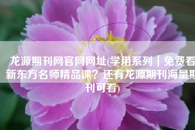 龙源期刊网官网网址(学用系列｜免费看新东方名师精品课？还有龙源期刊海量期刊可看)