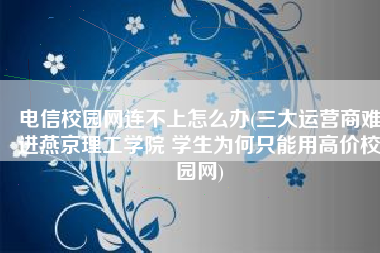 电信校园网连不上怎么办(三大运营商难进燕京理工学院 学生为何只能用高价校园网)