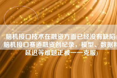 脑机接口技术在融资方面已经没有缺陷(脑机接口赛道融资创纪录，模型、数据和延迟等难题正被一一克服)