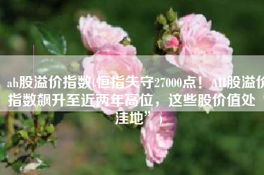 ah股溢价指数(恒指失守27000点！AH股溢价指数飙升至近两年高位，这些股价值处“洼地”)