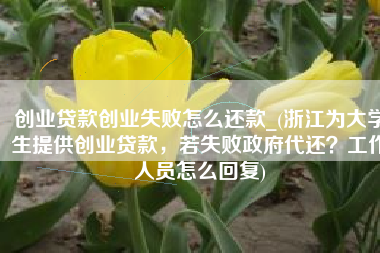 创业贷款创业失败怎么还款_(浙江为大学生提供创业贷款，若失败政府代还？工作人员怎么回复)