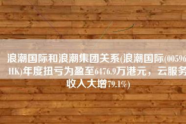浪潮国际和浪潮集团关系(浪潮国际(00596.HK)年度扭亏为盈至6476.9万港元，云服务收入大增79.1%)