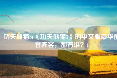 功夫熊猫3(《功夫熊猫3》的中文版豪华配音阵容，都有谁？)