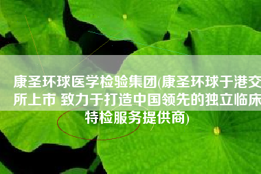 康圣环球医学检验集团(康圣环球于港交所上市 致力于打造中国领先的独立临床特检服务提供商)