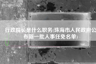 行政院长是什么职务(珠海市人民政府公布新一批人事任免名单)