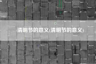 清明节的意义(清明节的意义)